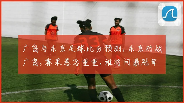 广岛与东京足球比分预测,东京对战广岛,赛果悬念重重,谁将问鼎冠军