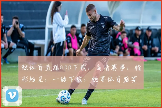 鲸体育直播app下载，高清赛事，精彩纷呈，一键下载，畅享体育盛宴，不容错过，三重福利等你来