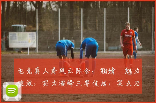 电竞真人秀风云际会，鞠婧祎魅力绽放，实力演绎三界佳话，笑点泪点齐飞